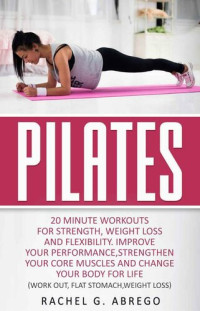 Rachel R. Abrego — Pilates : 20 Minute Workouts for Strength, Weight Loss, and Flexibility. Improve Your Performance, Strengthen Your Core Muscles, and Change Your Body for Life