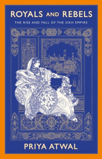 Priya Atwal — Royals and Rebels - The Rise and Fall of the Sikh Empire (2020)