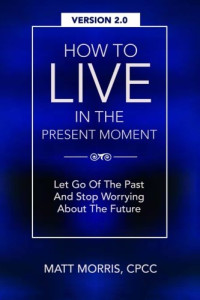 Matt Morris — How To Live In The Present Moment, Version 2.0 - Let Go Of The Past & Stop Worrying About The Future