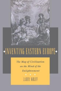 Larry Wolff — Inventing Eastern Europe: The Map of Civilization on the Mind of the Enlightenment