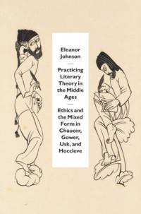 Eleanor Johnson — Practicing Literary Theory in the Middle Ages: Ethics and the Mixed Form in Chaucer, Gower, Usk, and Hoccleve