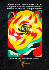 Pedro Antônio Gregorio de Araujo — A REVOLTA CONTRA A UTILIDADE: A Improdutividade em suas Diversas Facetas na Obra de Georges Bataille