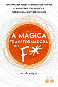 Sarah Knight — A mágica transformadora do F*: como parar de perder tempo que você não tem com gente que você não gosta fazendo coisas que você não quer
