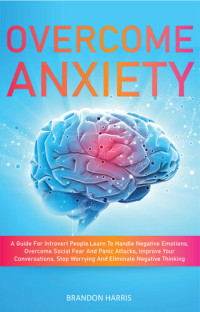 Brandon Harris — Overcome Anxiety: A Guide For Introvert People. Learn To Handle Negative Emotions, Overcome Social Fear And Panic Attacks, Improve Your Conversations, Stop Worrying And Eliminate Negative Thinking