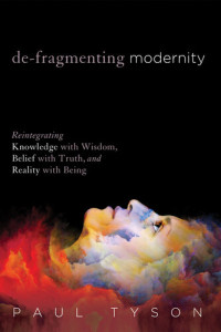 Tyson, Paul; — De-Fragmenting Modernity: Reintegrating Knowledge with Wisdom, Belief with Truth, and Reality with Being