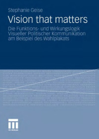 Stephanie Geise — Vision that matters: Die Funktions- und Wirkungslogik Visueller Politischer Kommunikation am Beispiel des Wahlplakats