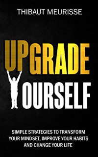 thibaut meurisse — Upgrade Yourself: Simple Strategies to Transform Your Mindset, Improve Your Habits and Change Your Life