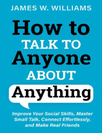 James W. Williams — How to Talk to Anyone About Anything: Improve Your Social Skills, Master Small Talk, Connect Effortlessly, and Make Real Friends