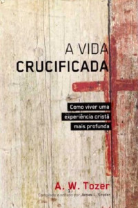 A.W.Tozer — A Vida Crucificada - Como viver uma experiência cristã mais profunda