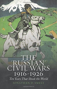 Jonathan D. Smele — The "Russian" Civil Wars: 1916-1926 - Ten Years That Shook the World (2016)