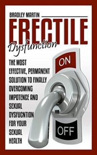 Bradley Martin — Erectile Dysfunction: The Most Effective, Permanent Solution to Finally Overcoming Impotence and Sexual Dysfunction for Your Sexual Health (BONUS INCLUDED,Impotence, Premature Ejaculation)
