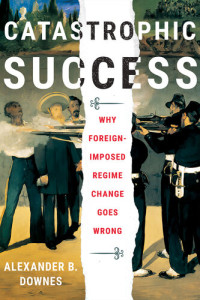 Alexander B. Downes — Catastrophic Success: Why Foreign-Imposed Regime Change Goes Wrong