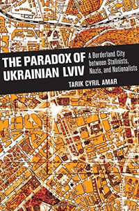 Tarik Cyril Amar — The Paradox of Ukrainian Lviv: A Borderland City between Stalinists, Nazis, and Nationalists