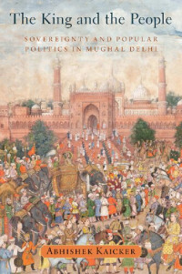Abhishek Kaicker — The King and the People: Sovereignty and Popular Politics in Mughal Delhi