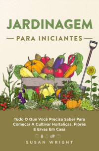 Susan Wright — Jardinagem para Iniciantes: Tudo O Que Você Precisa Saber Para Começar A Cultivar Hortaliças, Flores E Ervas Em Casa