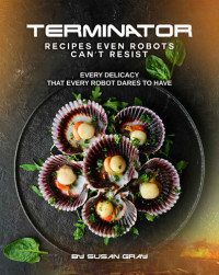 Susan Gray — Terminator: Recipes even Robots can't Resist: Every delicacy that Every Robot Dares to Have