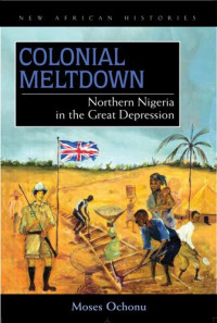 Moses E. Ochonu — Colonial Meltdown: Northern Nigeria in the Great Depression