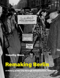 Timothy Moss — Remaking Berlin: A History of the City Through Infrastructure, 1920-2020