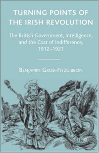 Benjamin Grob-Fitzgibbon — Turning Points of the Irish Revolution: The British Government, Intelligence, and the Cost of Indifference, 1912-1921