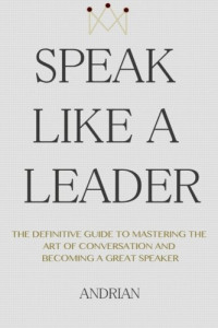 Andrian — Speak like a leader : the definitive guide to mastering the art of conversation and becoming a great speaker