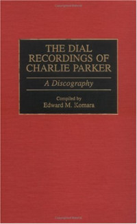 Edward Komara — The Dial Recordings of Charlie Parker: A Discography (Discographies: Association for Recorded Sound Collections Discographic Reference)