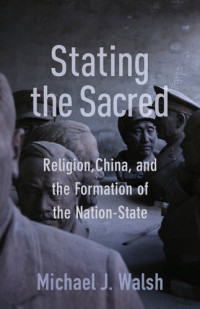 Michael J. Walsh — Stating the Sacred: Religion, China, and the Formation of the Nation-State