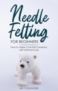 Ari Yoshinobu — Needle Felting for Beginners: How to Make Cute Felt Creations with Minimal Tools