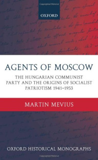 Martin Mevius — Agents of Moscow - The Hungarian Communist Party and the Origins of Socialist Patriotism 1941-1953 (Oxford Historical Monographs)