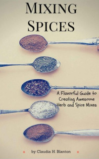 Claudia H. Blanton — Mixing Spices: A Flavorful Guide To Creating Awesome Herb And Spice Mixes