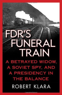 Robert Klara — FDR's Funeral Train - A Betrayed Widow, a Soviet Spy, and a Presidency in the Balance