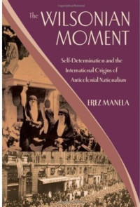 Erez Manela — The Wilsonian Moment: Self-Determination and the International Origins of Anticolonial Nationalism