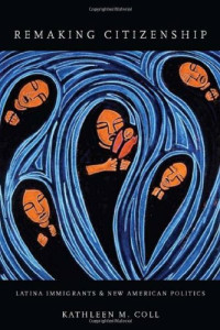 Kathleen Coll — Remaking Citizenship - Latina Immigrants and New American Politics
