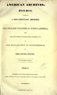 Peter Force (ed.) — American Archives, Fourth Series: Containing a Documentary History of the English Colonies in North America, From the King's Message to Parliament, of March 7, 1774, to the Declaration of Independence by the United States