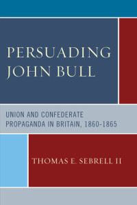 Thomas E. Sebrell II — Persuading John Bull: Union and Confederate Propaganda in Britain, 1860–65