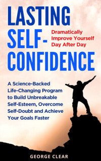 Clear, George — Lasting Self-Confidence: Dramatically Improve Yourself Day After Day - A Science-Backed Life-Changing Program to Build Unbreakable Self-Esteem, Overcome Self-Doubt and Achieve Your Goals Faster