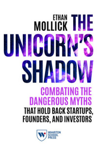 Ethan Mollick — The Unicorn's Shadow: Combating the Dangerous Myths that Hold Back Startups, Founders, and Investors