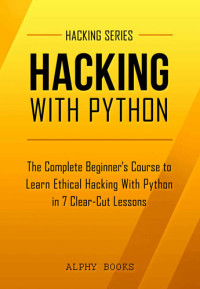 Alphy Books; Hacking — Hacking: Hacking With Python - The Complete Beginner's Course to Learn Ethical Hacking With Python in 7 Clear-Cut Lessons - Including Dozens of Practical Examples & Exercises (Hacking Series Book 1)