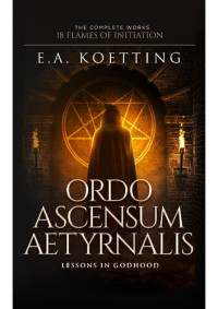 E.A. Koetting — Ordo Ascensum Aetyrnalis: Lessons in Godhood (The Complete Works: 18 Flames of Initiation)