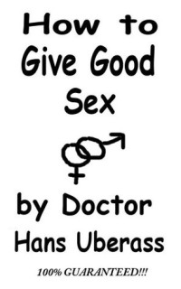Doctor Hans Uberass — How To Give Good Sex: A 100% Comprehensive Guide For Men And Women Featuring Actual Lovemaking Tips That Have Been Mostly Tested
