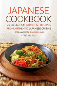 Ted Alling — Japanese Cookbook : 25 Delicious Japanese Recipes from Authentic Japanese Cuisine : Enjoy Authentic Japanese Meals