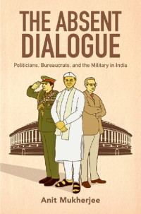 Anit Mukherjee — The Absent Dialogue: Politicians, Bureaucrats, and the Military in India