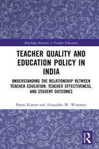 Preeti Kumar; Alexander W. Wiseman — Teacher Quality and Education Policy in India: Understanding the Relationship Between Teacher Education, Teacher Effectiveness, and Student Outcomes