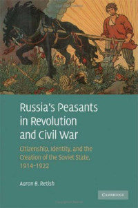 Aaron B. Retish — Russia's Peasants in Revolution and Civil War: Citizenship, Identity, and the Creation of the Soviet State, 1914-1922