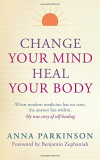 Anna Parkinson, Benjamin  Zephaniah — Change Your Mind, Heal Your Body: When Modern Medicine Has No Cure The Answer Lies Within. My True Story of Self- Healing
