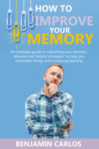 Carlos, Benjamin — How to Improve Your Memory: An everyday guide to improving your memory. Advance and helpful strategies to help you remember things and increasing learning