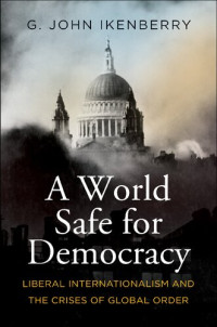 G. John Ikenberry — A World Safe for Democracy: Liberal Internationalism and the Crises of Global Order