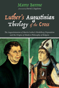 Marco Barone [Barone, Marco] — Luther’s Augustinian Theology of the Cross: The Augustinianism of Martin Luther’s Heidelberg Disputation and the Origins of Modern Philosophy of Religion
