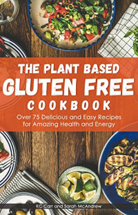 Kc Carr & Sarah McAndrew [Carr, Kc & McAndrew, Sarah] — The Plant Based Gluten Free Cookbook: Over 75 Delicious and Easy Recipes for Amazing Health and Energy
