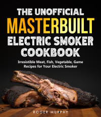 Roger Murphy — The Unofficial Masterbuilt Electric Smoker Cookbook : Amazing Recipes for Smoking Meat, Fish, Vegetable, Game with Your Electric Smoker