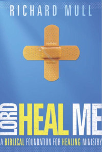 Richard Mull [Mull, Richard] — Lord Heal Me: A Biblical Foundation for Modern Healing Ministry